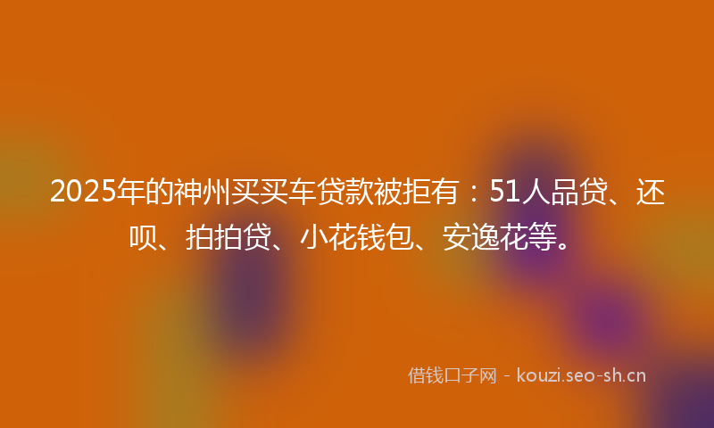2025年的神州买买车贷款被拒有：51人品贷、还呗、拍拍贷、小花钱包、安逸花等。