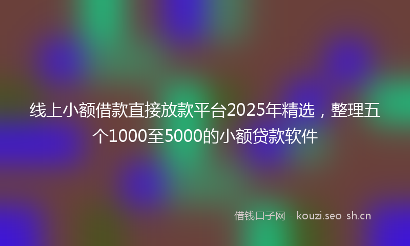 线上小额借款直接放款平台2025年精选，整理五个1000至5000的小额贷款软件