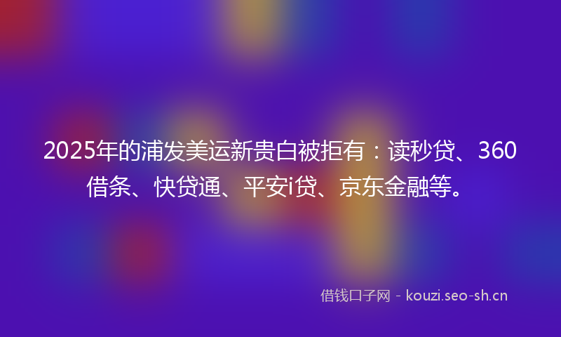 2025年的浦发美运新贵白被拒有：读秒贷、360借条、快贷通、平安i贷、京东金融等。