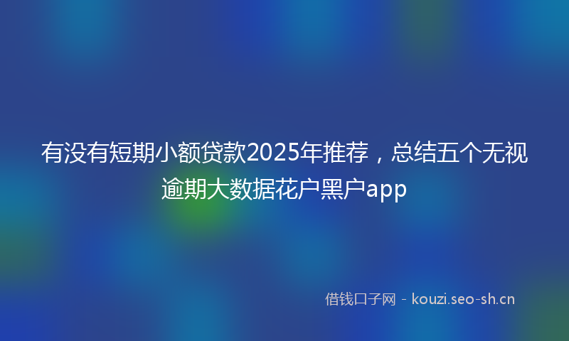 有没有短期小额贷款2025年推荐，总结五个无视逾期大数据花户黑户app