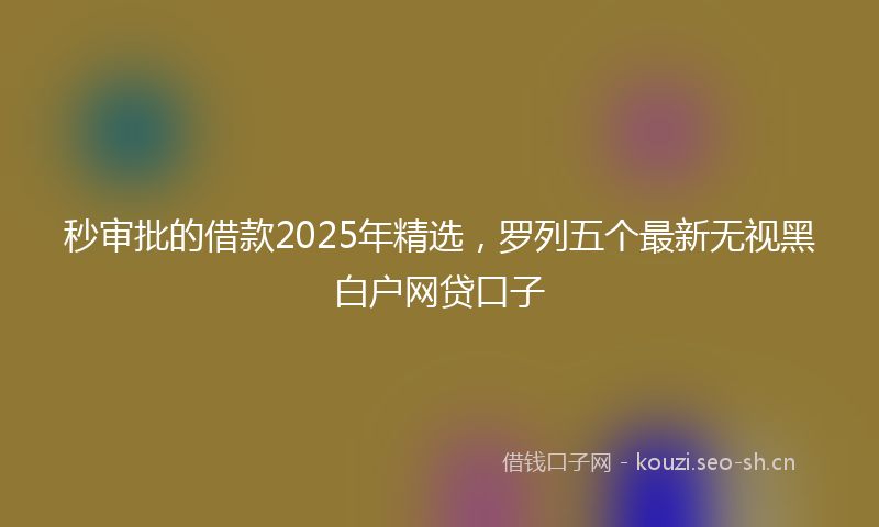 秒审批的借款2025年精选，罗列五个最新无视黑白户网贷口子