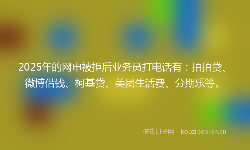 2025年的网申被拒后业务员打电话有：拍拍贷、微博借钱、柯基贷、美团生活费、分期乐等。