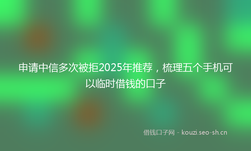 申请中信多次被拒2025年推荐，梳理五个手机可以临时借钱的口子
