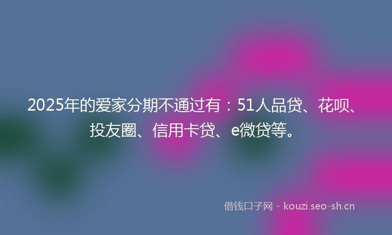 2025年的爱家分期不通过有：51人品贷、花呗、投友圈、信用卡贷、e微贷等。