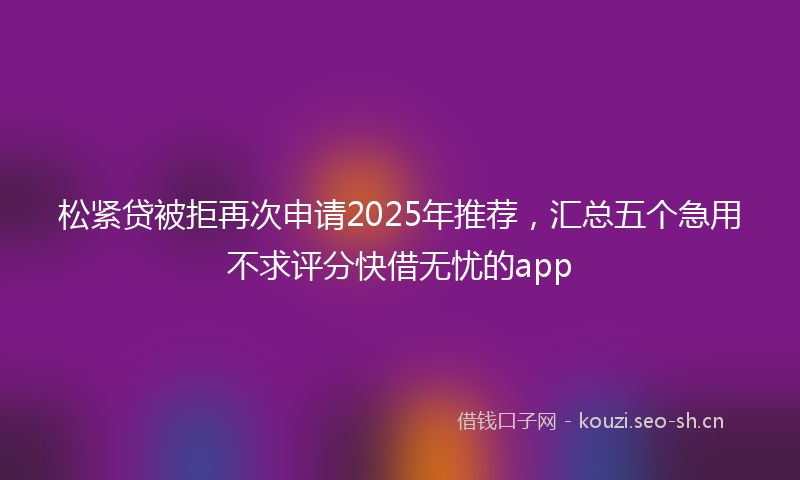 松紧贷被拒再次申请2025年推荐，汇总五个急用不求评分快借无忧的app