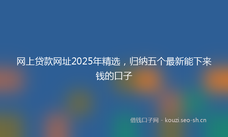 网上贷款网址2025年精选，归纳五个最新能下来钱的口子