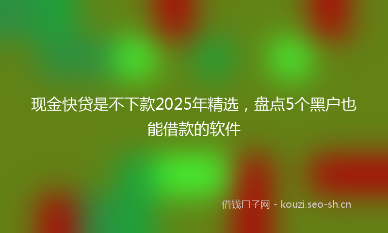 现金快贷是不下款2025年精选，盘点5个黑户也能借款的软件