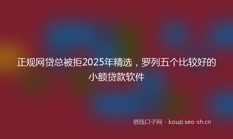 正规网贷总被拒2025年精选，罗列五个比较好的小额贷款软件