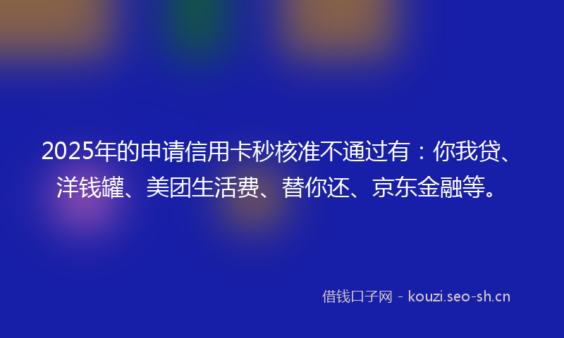 2025年的申请信用卡秒核准不通过有：你我贷、洋钱罐、美团生活费、替你还、京东金融等。