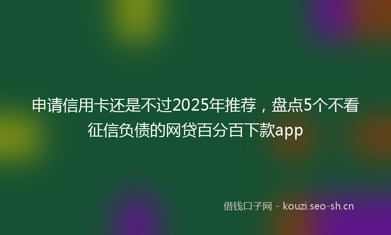 申请信用卡还是不过2025年推荐，盘点5个不看征信负债的网贷百分百下款app