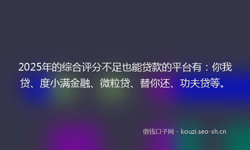 2025年的综合评分不足也能贷款的平台有：你我贷、度小满金融、微粒贷、替你还、功夫贷等。