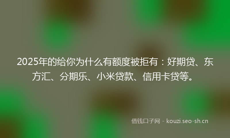 2025年的给你为什么有额度被拒有：好期贷、东方汇、分期乐、小米贷款、信用卡贷等。