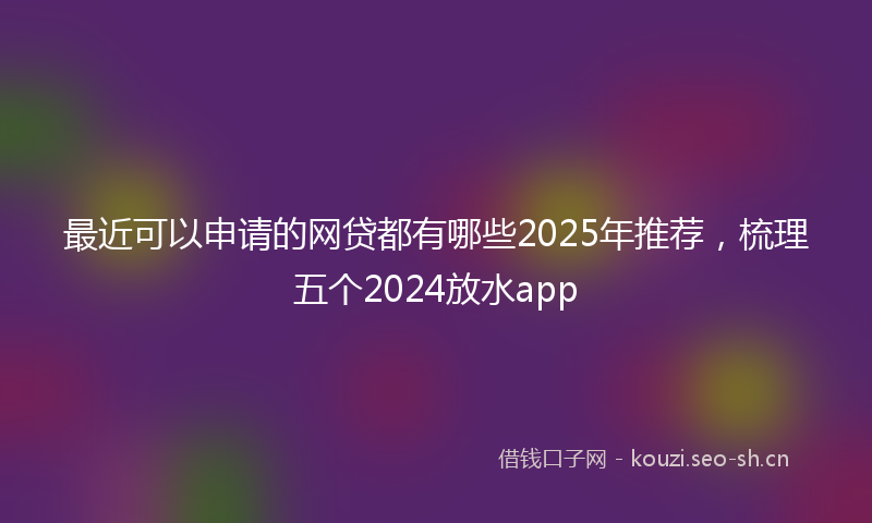 最近可以申请的网贷都有哪些2025年推荐，梳理五个2024放水app