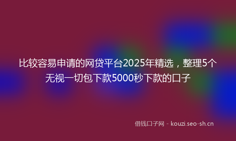 比较容易申请的网贷平台2025年精选，整理5个无视一切包下款5000秒下款的口子
