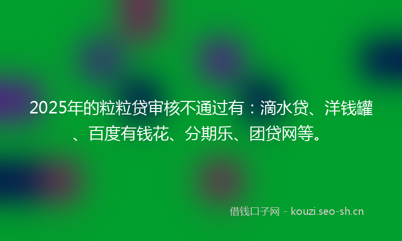 2025年的粒粒贷审核不通过有：滴水贷、洋钱罐、百度有钱花、分期乐、团贷网等。
