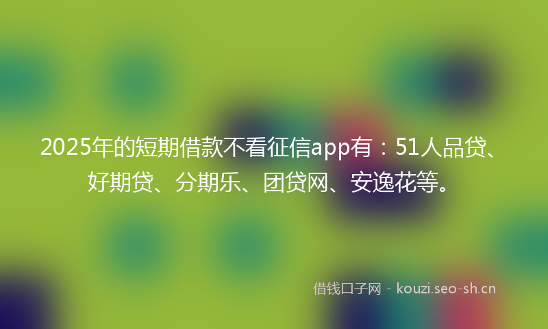 2025年的短期借款不看征信app有：51人品贷、好期贷、分期乐、团贷网、安逸花等。