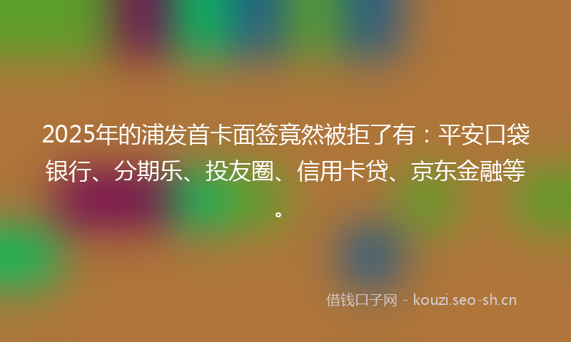 2025年的浦发首卡面签竟然被拒了有：平安口袋银行、分期乐、投友圈、信用卡贷、京东金融等。