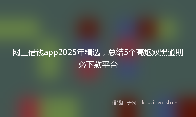 网上借钱app2025年精选，总结5个高炮双黑逾期必下款平台