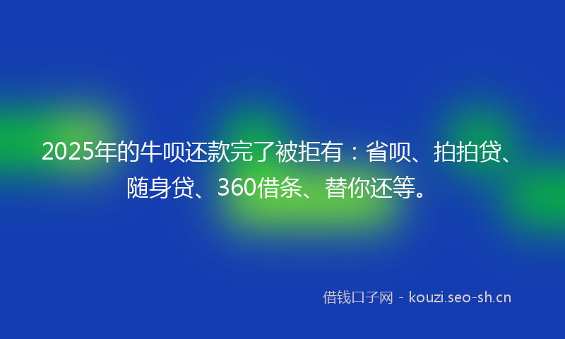 2025年的牛呗还款完了被拒有：省呗、拍拍贷、随身贷、360借条、替你还等。