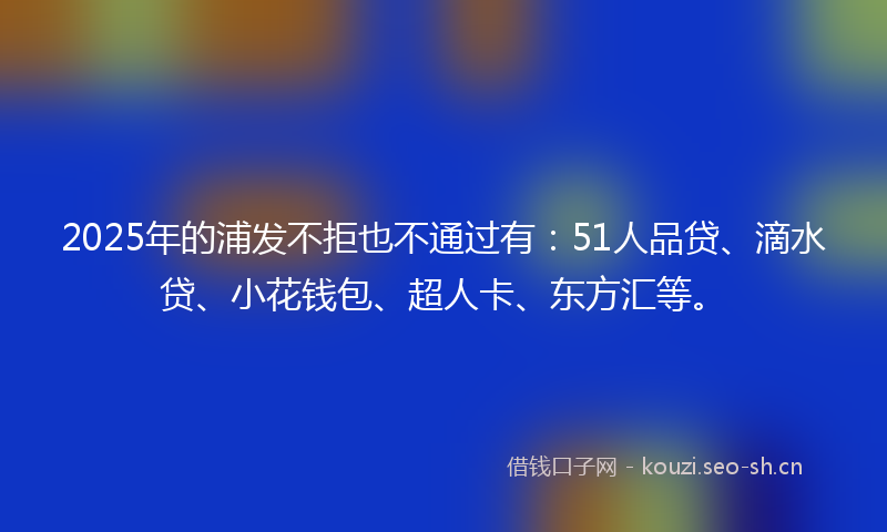 2025年的浦发不拒也不通过有：51人品贷、滴水贷、小花钱包、超人卡、东方汇等。