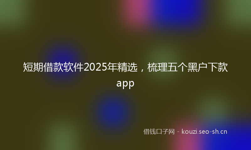 短期借款软件2025年精选，梳理五个黑户下款app