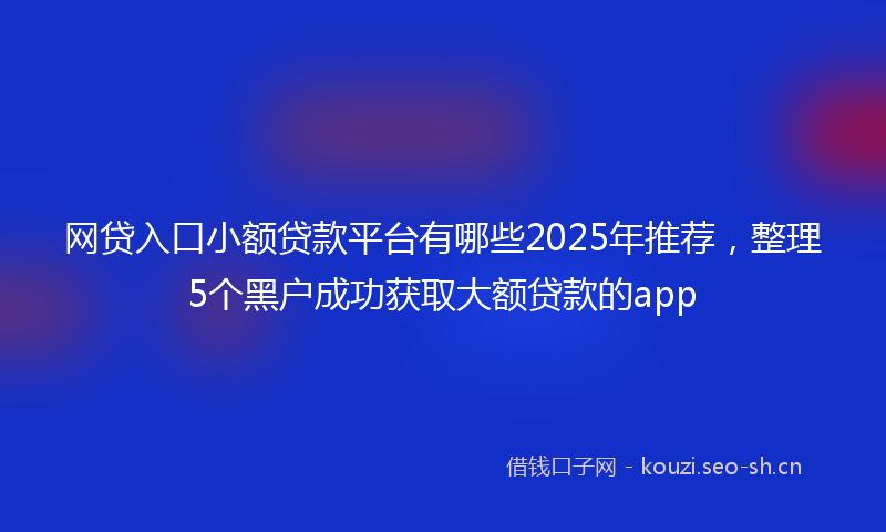 网贷入口小额贷款平台有哪些2025年推荐，整理5个黑户成功获取大额贷款的app