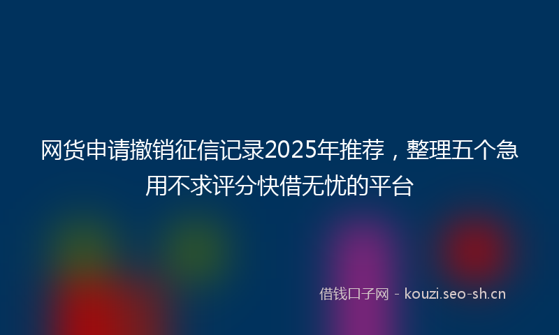 网货申请撤销征信记录2025年推荐，整理五个急用不求评分快借无忧的平台