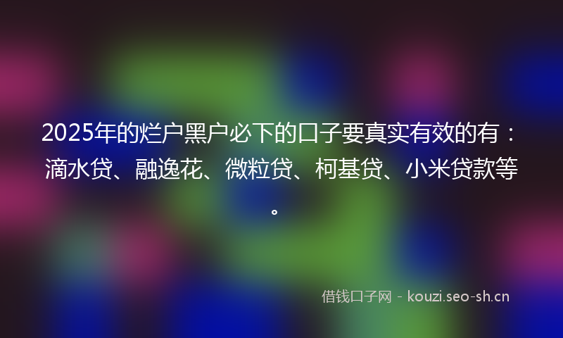 2025年的烂户黑户必下的口子要真实有效的有：滴水贷、融逸花、微粒贷、柯基贷、小米贷款等。