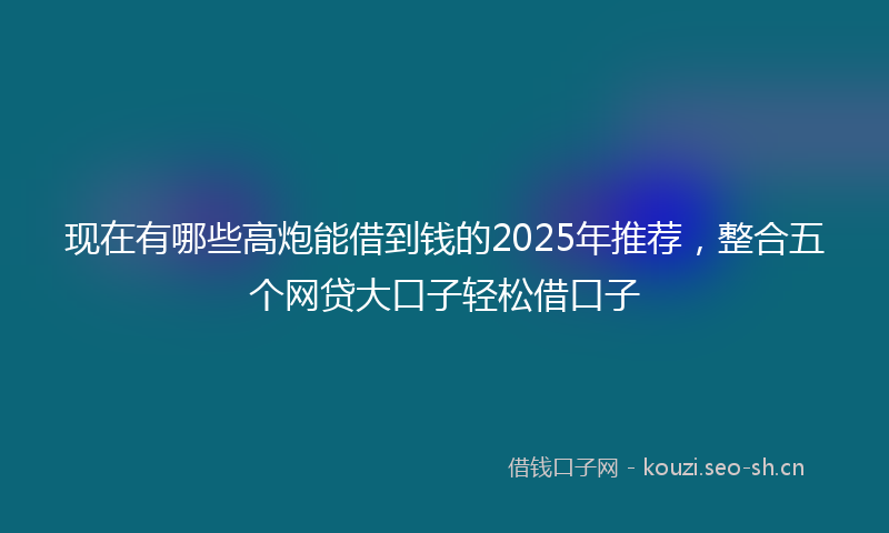 现在有哪些高炮能借到钱的2025年推荐，整合五个网贷大口子轻松借口子