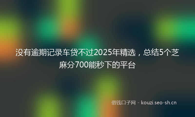 没有逾期记录车贷不过2025年精选，总结5个芝麻分700能秒下的平台