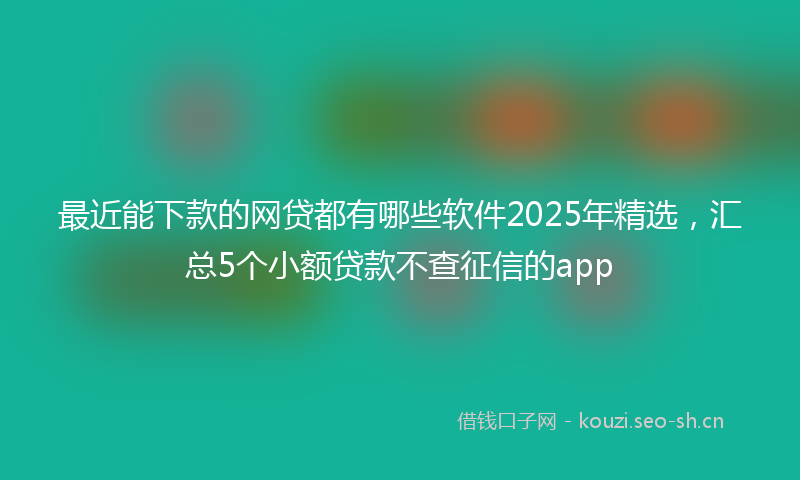 最近能下款的网贷都有哪些软件2025年精选，汇总5个小额贷款不查征信的app