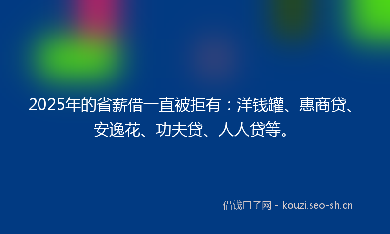 2025年的省薪借一直被拒有：洋钱罐、惠商贷、安逸花、功夫贷、人人贷等。