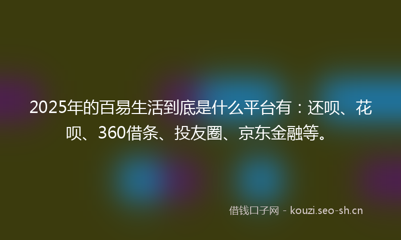 2025年的百易生活到底是什么平台有：还呗、花呗、360借条、投友圈、京东金融等。