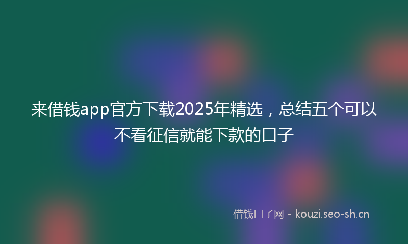 来借钱app官方下载2025年精选，总结五个可以不看征信就能下款的口子