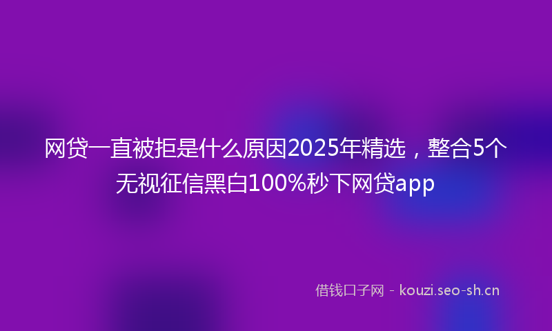 网贷一直被拒是什么原因2025年精选，整合5个无视征信黑白100%秒下网贷app