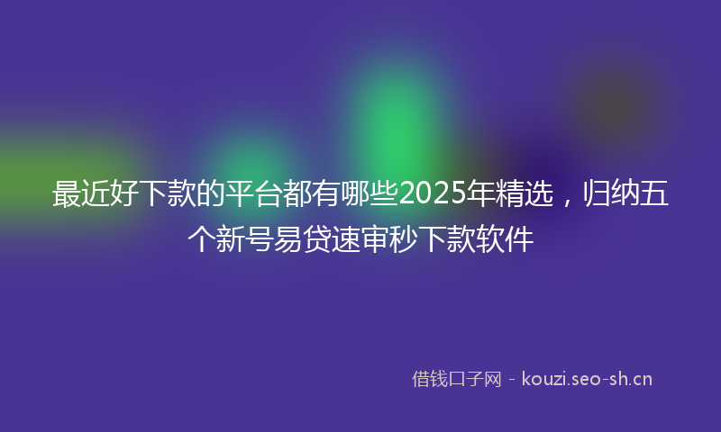最近好下款的平台都有哪些2025年精选，归纳五个新号易贷速审秒下款软件