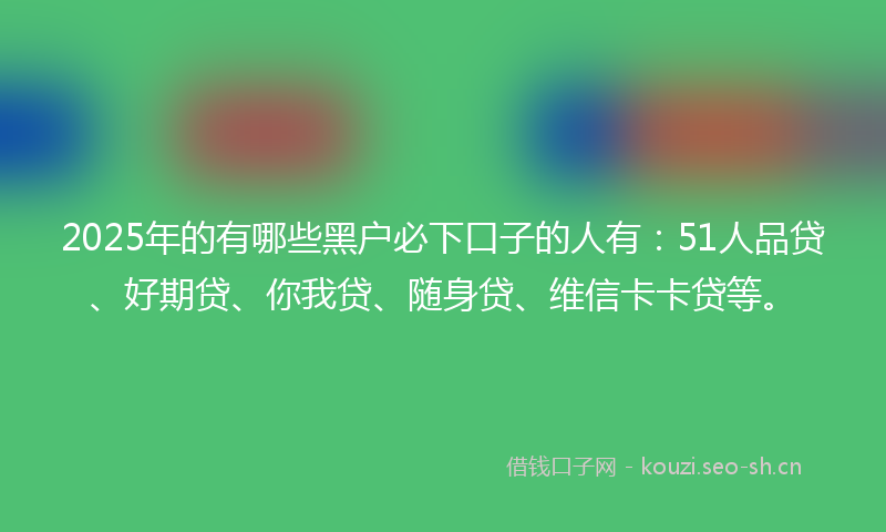 2025年的有哪些黑户必下口子的人有:51人品贷、好期贷、你我贷、随身贷、维信卡卡贷等。