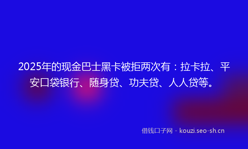 2025年的现金巴士黑卡被拒两次有：拉卡拉、平安口袋银行、随身贷、功夫贷、人人贷等。