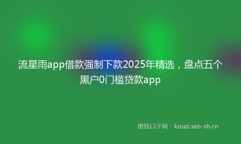 流星雨app借款强制下款2025年精选，盘点五个黑户0门槛贷款app