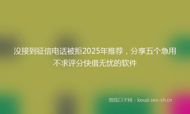 没接到征信电话被拒2025年推荐，分享五个急用不求评分快借无忧的软件
