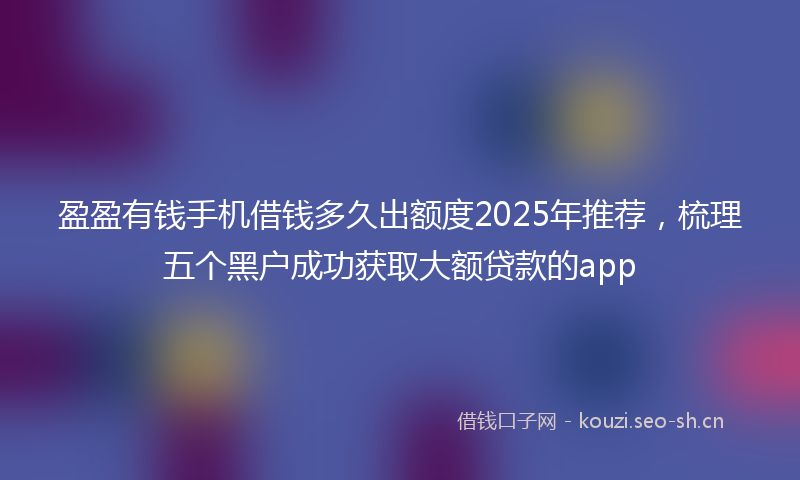 盈盈有钱手机借钱多久出额度2025年推荐，梳理五个黑户成功获取大额贷款的app