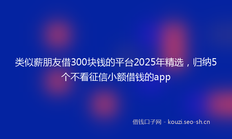 类似薪朋友借300块钱的平台2025年精选，归纳5个不看征信小额借钱的app