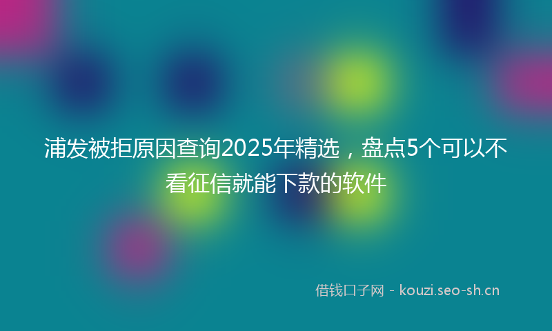 浦发被拒原因查询2025年精选，盘点5个可以不看征信就能下款的软件