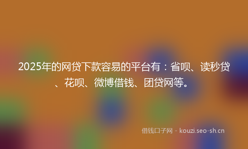 2025年的网贷下款容易的平台有：省呗、读秒贷、花呗、微博借钱、团贷网等。
