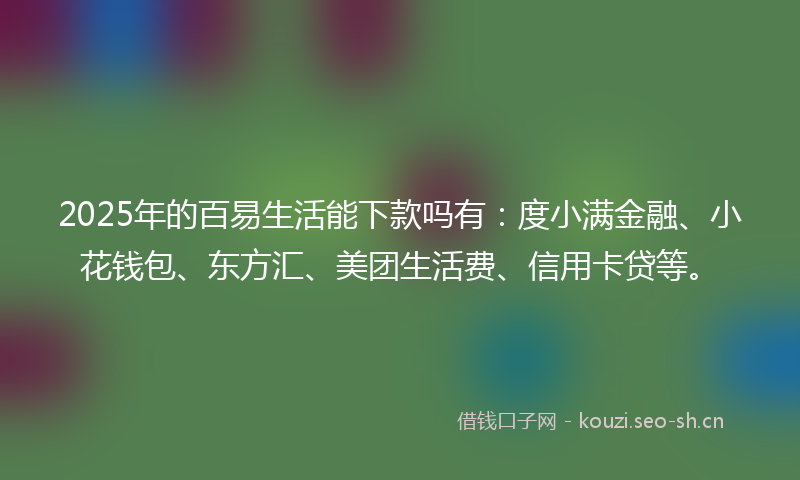 2025年的百易生活能下款吗有：度小满金融、小花钱包、东方汇、美团生活费、信用卡贷等。