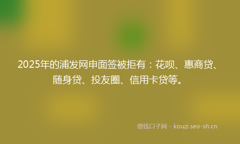 2025年的浦发网申面签被拒有：花呗、惠商贷、随身贷、投友圈、信用卡贷等。