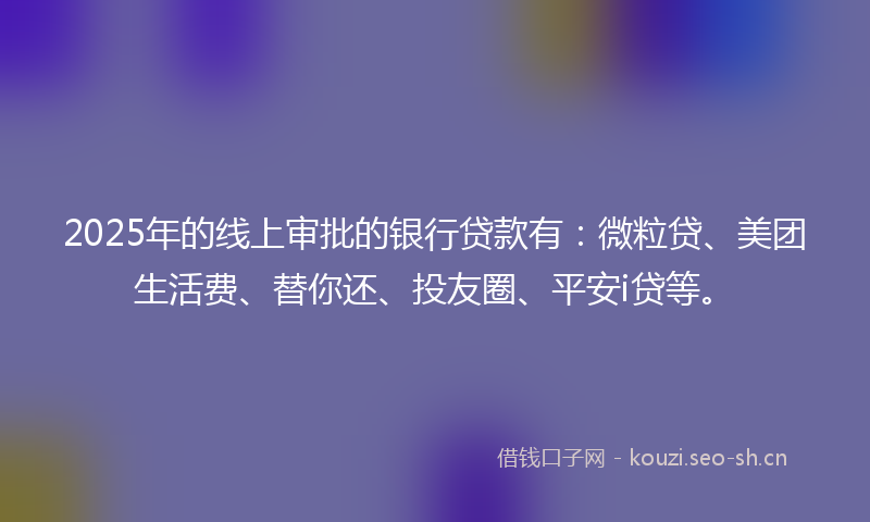 2025年的线上审批的银行贷款有：微粒贷、美团生活费、替你还、投友圈、平安i贷等。