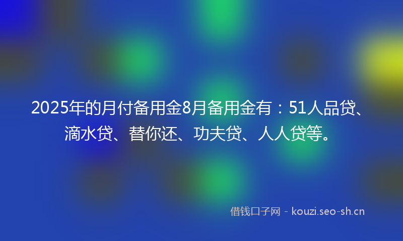 2025年的月付备用金8月备用金有：51人品贷、滴水贷、替你还、功夫贷、人人贷等。