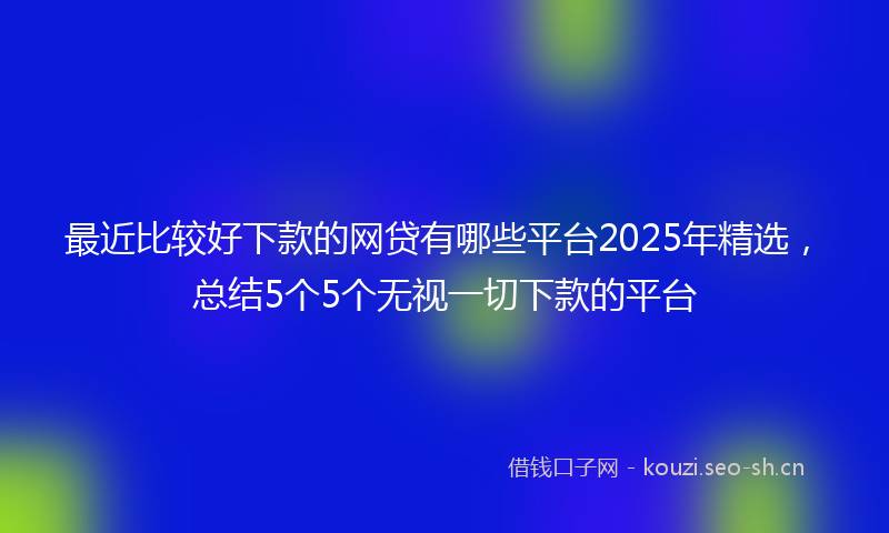 最近比较好下款的网贷有哪些平台2025年精选，总结5个5个无视一切下款的平台