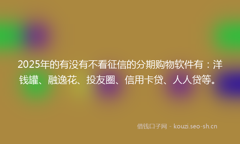2025年的有没有不看征信的分期购物软件有：洋钱罐、融逸花、投友圈、信用卡贷、人人贷等。